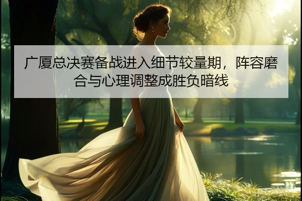 广厦总决赛备战进入细节较量期，阵容磨合与心理调整成胜负暗线